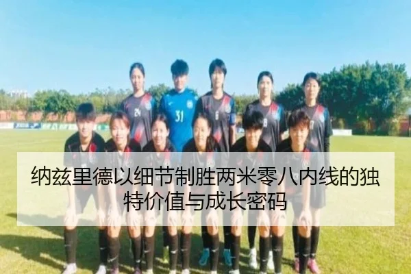 纳兹里德以细节制胜两米零八内线的独特价值与成长密码 - XCSPORTS